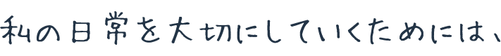 私の日常を大切にしていくためには、